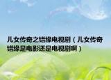 儿女传奇之错缘电视剧（儿女传奇错缘是电影还是电视剧啊）