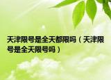 天津限号是全天都限吗（天津限号是全天限号吗）