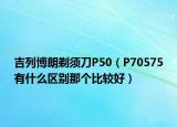 吉列博朗剃须刀P50（P70575有什么区别那个比较好）