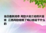 当日最新消息 周劼大伯三伯照片是谁  江西周劼结婚了吗以前是干什么的