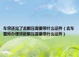 车贷还完了去解压需要带什么证件（去车管所办理贷款解压需要带什么证件）
