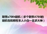 联想a708t刷机（求个联想A780的刷机包和教程本人小白一名求大神）