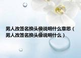 男人改签名换头像说明什么意思（男人改签名换头像说明什么）