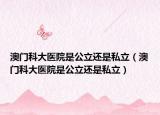 澳门科大医院是公立还是私立（澳门科大医院是公立还是私立）
