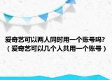 爱奇艺可以两人同时用一个账号吗?（爱奇艺可以几个人共用一个账号）