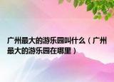 广州最大的游乐园叫什么（广州最大的游乐园在哪里）