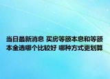 当日最新消息 买房等额本息和等额本金选哪个比较好 哪种方式更划算