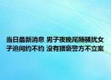 当日最新消息 男子夜晚尾随骚扰女子追问约不约 没有猥亵警方不立案