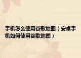 手机怎么使用谷歌地图（安卓手机如何使用谷歌地图）