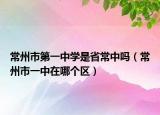 常州市第一中学是省常中吗（常州市一中在哪个区）