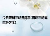 今日更新三明是哪里(福建三明海拔多少米)