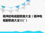 杨坤的电视剧歌曲大全（杨坤电视剧歌曲大全\