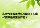 东南v5菱致是什么发动机（东南v5菱致是哪里生产的）