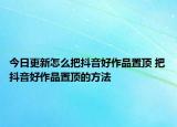 今日更新怎么把抖音好作品置顶 把抖音好作品置顶的方法
