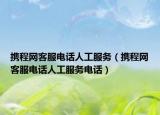 携程网客服电话人工服务（携程网客服电话人工服务电话）