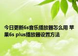 今日更新6s音乐播放器怎么用 苹果6s plus播放器设置方法