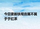 今日更新铁观音属不属于于红茶