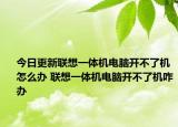 今日更新联想一体机电脑开不了机怎么办 联想一体机电脑开不了机咋办