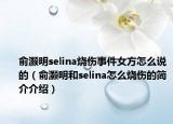 俞灏明selina烧伤事件女方怎么说的（俞灏明和selina怎么烧伤的简介介绍）