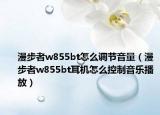 漫步者w855bt怎么调节音量（漫步者w855bt耳机怎么控制音乐播放）