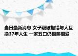 当日最新消息 女子疑被抱错与人互换37年人生 一家五口仍相亲相爱