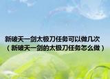 新破天一剑太极刀任务可以做几次（新破天一剑的太极刀任务怎么做）