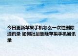 今日更新苹果手机怎么一次性删除通讯录 如何批量删除苹果手机通讯录