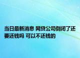 当日最新消息 网贷公司倒闭了还要还钱吗 可以不还钱的