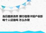 当日最新消息 银行信用卡销户会影响个人征信吗 怎么办理