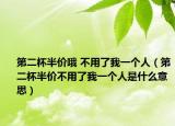 第二杯半价哦 不用了我一个人（第二杯半价不用了我一个人是什么意思）