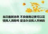 当日最新消息 不良信用记录可以花钱找人消除吗 是没办法找人弄掉的