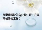 在湖南长沙怎么办暂住证（在湖南长沙找工作）