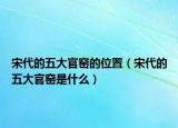 宋代的五大官窑的位置（宋代的五大官窑是什么）