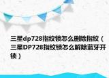 三星dp728指纹锁怎么删除指纹（三星DP728指纹锁怎么解除蓝牙开锁）