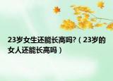 23岁女生还能长高吗?（23岁的女人还能长高吗）