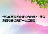 什么东西天天咬牙切齿的呢?（什么东西咬牙切齿打一生活用品）