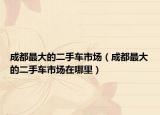成都最大的二手车市场（成都最大的二手车市场在哪里）