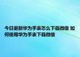 今日更新华为手表怎么下载微信 如何使用华为手表下载微信