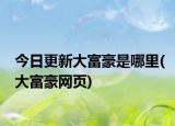 今日更新大富豪是哪里(大富豪网页)