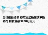 当日最新消息 谷歌因垄断在俄罗斯被罚 罚款金额3420万美元
