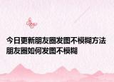 今日更新朋友圈发图不模糊方法 朋友圈如何发图不模糊