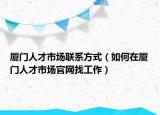 厦门人才市场联系方式（如何在厦门人才市场官网找工作）