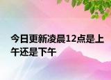 今日更新凌晨12点是上午还是下午