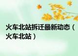 火车北站拆迁最新动态（火车北站）