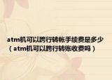 atm机可以跨行转帐手续费是多少（atm机可以跨行转账收费吗）