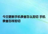 今日更新手机录音怎么剪切 手机录音怎样剪切