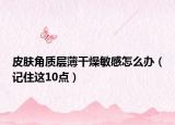 皮肤角质层薄干燥敏感怎么办（记住这10点）