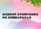 当日最新消息 五年定期中途能取出来吗 没到期取出来会怎么样