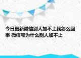 今日更新微信别人加不上我怎么回事 微信号为什么别人加不上