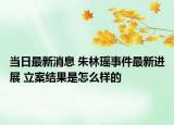 当日最新消息 朱林瑶事件最新进展 立案结果是怎么样的